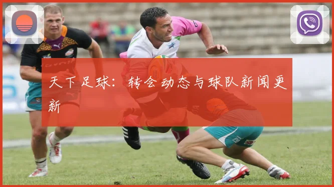 天下足球：转会动态与球队新闻更新