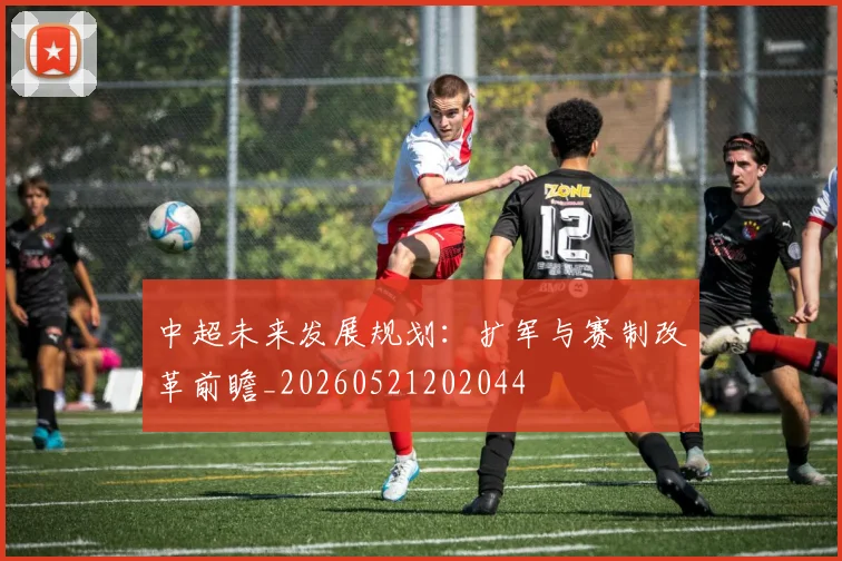 中超未来发展规划:扩军与赛制改革前瞻_20260521202044