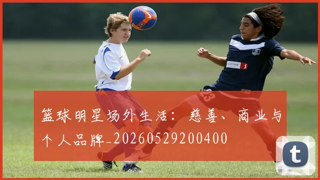 篮球明星场外生活：慈善、商业与个人品牌_20260529200400