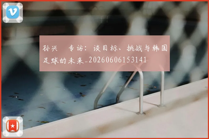 孙兴慜专访：谈目标、挑战与韩国足球的未来_20260606153141