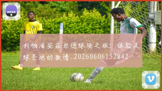 利物浦安菲尔德球场之旅:体验足球圣地的激情_20260606152842