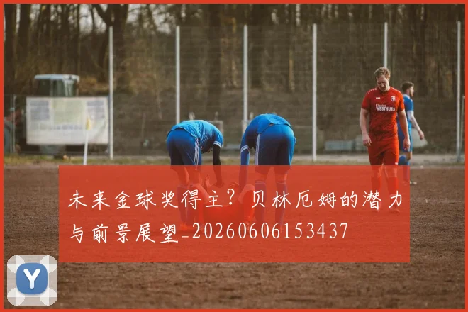 未来金球奖得主？贝林厄姆的潜力与前景展望_20260606153437