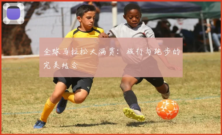 全球马拉松大满贯：旅行与跑步的完美结合