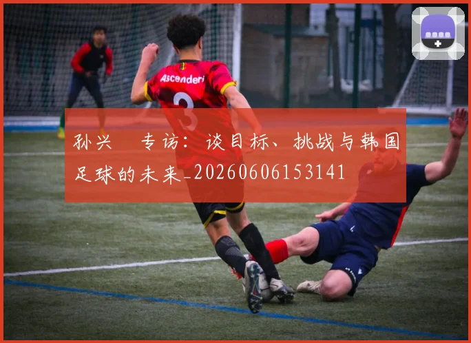 孙兴慜专访：谈目标、挑战与韩国足球的未来_20260606153141