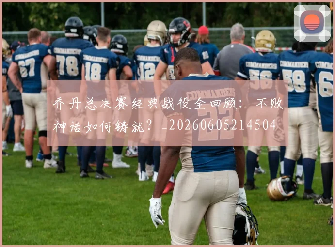 乔丹总决赛经典战役全回顾：不败神话如何铸就？_20260605214504