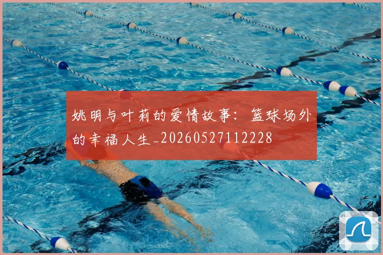 姚明与叶莉的爱情故事：篮球场外的幸福人生_20260527112228