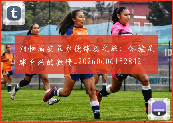 利物浦安菲尔德球场之旅:体验足球圣地的激情_20260606152842