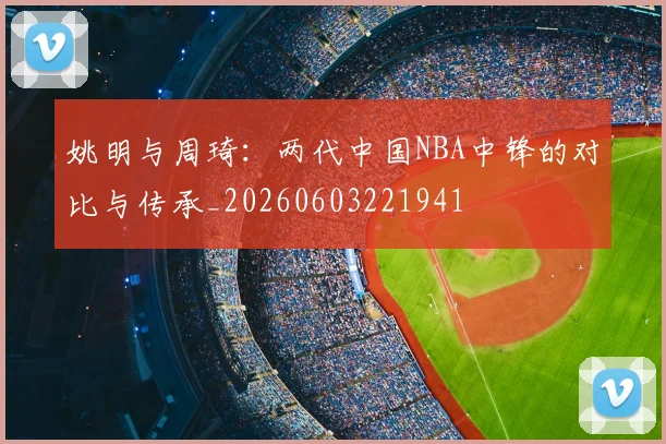 姚明与周琦：两代中国NBA中锋的对比与传承_20260603221941