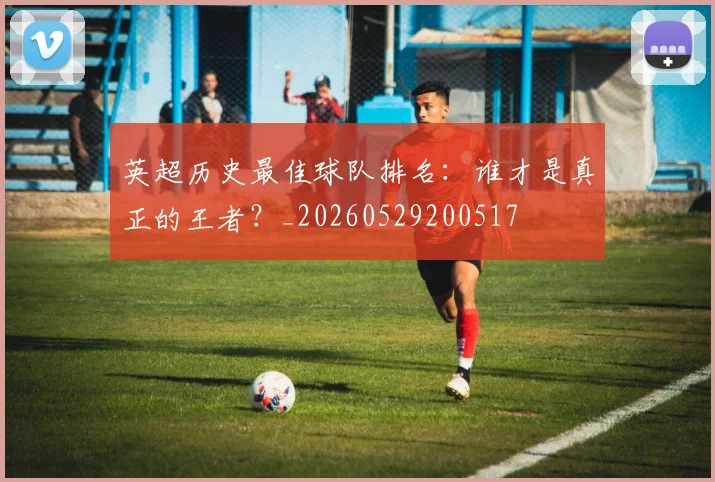 英超历史最佳球队排名:谁才是真正的王者?_20260529200517