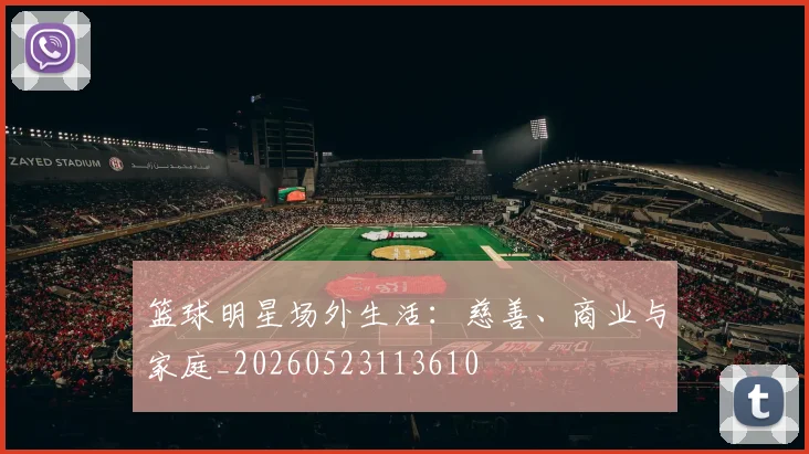 篮球明星场外生活：慈善、商业与家庭_20260523113610